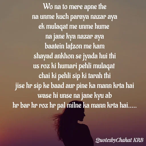 Quote by Khushbu Begani - Wo na to mere apne the
na unme kuch paraya nazar aya
ek mulaqat me unme hume 
na jane kya nazar aya
baatein lafzon me kam
shayad ankhon se jyada hui thi
us roz ki humari pehli mulaqat 
chai ki pehli sip ki tarah thi
jise hr sip ke baad aur pine ka mann krta hai
wase hi unse na jane kyu ab
 hr bar hr roz hr pal milne ka mann krta hai..... 
 - Made using Quotes Creator App, Post Maker App
