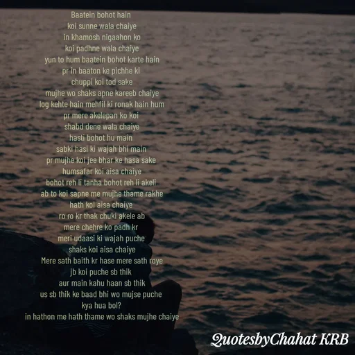 Quote by Khushbu Begani - Baatein bohot hain 
koi sunne wala chaiye
in khamosh nigaahon ko
koi padhne wala chaiye
yun to hum baatein bohot karte hain
pr in baaton ke pichhe ki 
chuppi koi tod sake
mujhe wo shaks apne kareeb chaiye
log kehte hain mehfil ki ronak hain hum
pr mere akelepan ko koi 
shabd dene wala chaiye
hasti bohot hu main 
sabki hasi ki wajah bhi main 
pr mujhe koi jee bhar ke hasa sake 
humsafar koi aisa chaiye
bohot reh li tanha bohot reh li akeli 
ab to koi sapne me mujhe thame rakhe
hath koi aisa chaiye 
ro ro kr thak chuki akele ab
mere chehre ko padh kr 
meri udaasi ki wajah puche 
shaks koi aisa chaiye
Mere sath baith kr hase mere sath roye
jb koi puche sb thik 
aur main kahu haan sb thik
us sb thik ke baad bhi wo mujse puche 
kya hua bol? 
in hathon me hath thame wo shaks mujhe chaiye

 - Made using Quotes Creator App, Post Maker App