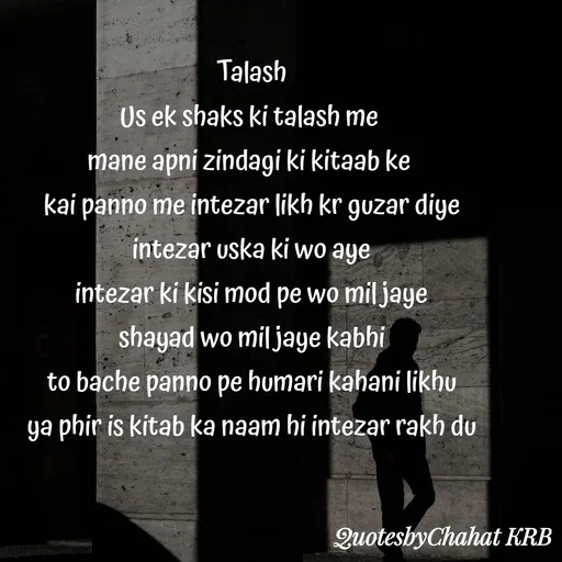 Quote by Khushbu Begani - Talash
Us ek shaks ki talash me 
mane apni zindagi ki kitaab ke 
kai panno me intezar likh kr guzar diye
intezar uska ki wo aye
intezar ki kisi mod pe wo mil jaye
shayad wo mil jaye kabhi
to bache panno pe humari kahani likhu
ya phir is kitab ka naam hi intezar rakh du
 - Made using Quotes Creator App, Post Maker App