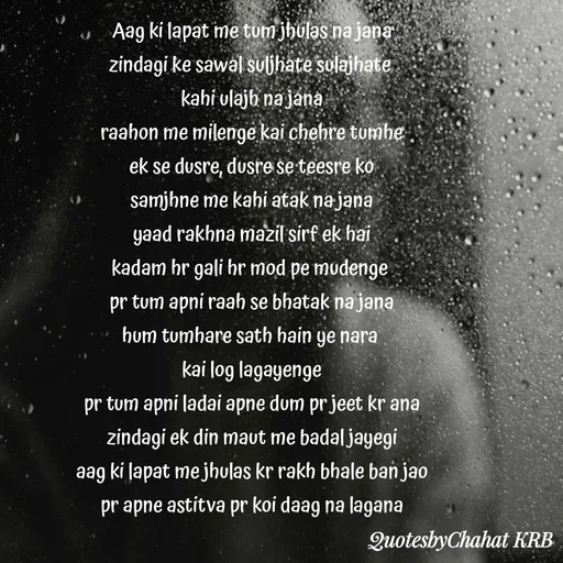 Quote by Khushbu Begani - Aag ki lapat me tum jhulas na jana
zindagi ke sawal suljhate sulajhate 
kahi ulajh na jana
raahon me milenge kai chehre tumhe
ek se dusre, dusre se teesre ko
samjhne me kahi atak na jana
yaad rakhna mazil sirf ek hai
kadam hr gali hr mod pe mudenge 
pr tum apni raah se bhatak na jana
hum tumhare sath hain ye nara 
kai log lagayenge
pr tum apni ladai apne dum pr jeet kr ana
zindagi ek din maut me badal jayegi
aag ki lapat me jhulas kr rakh bhale ban jao
pr apne astitva pr koi daag na lagana
 - Made using Quotes Creator App, Post Maker App