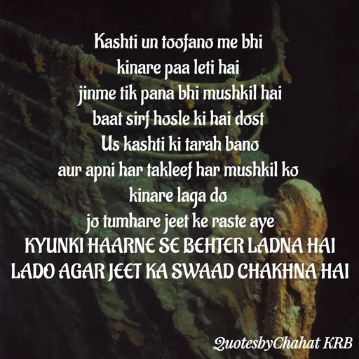 Quote by Khushbu Begani - Kashti un toofano me bhi 
kinare paa leti hai 
jinme tik pana bhi mushkil hai
baat sirf hosle ki hai dost 
Us kashti ki tarah bano
aur apni har takleef har mushkil ko 
kinare laga do 
jo tumhare jeet ke raste aye
KYUNKI HAARNE SE BEHTER LADNA HAI
LADO AGAR JEET KA SWAAD CHAKHNA HAI
 - Made using Quotes Creator App, Post Maker App