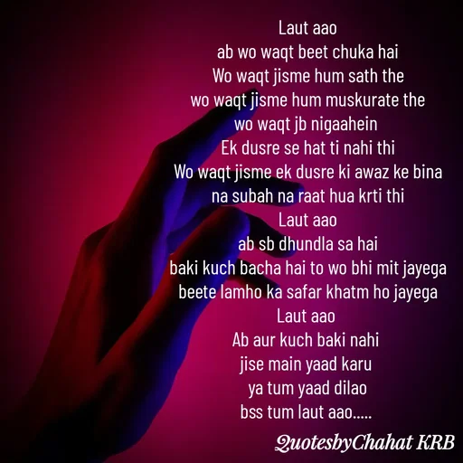 Quote by Khushbu Begani - Laut aao
ab wo waqt beet chuka hai
Wo waqt jisme hum sath the
wo waqt jisme hum muskurate the
wo waqt jb nigaahein 
Ek dusre se hat ti nahi thi
Wo waqt jisme ek dusre ki awaz ke bina
na subah na raat hua krti thi
Laut aao
ab sb dhundla sa hai
baki kuch bacha hai to wo bhi mit jayega
beete lamho ka safar khatm ho jayega
Laut aao 
Ab aur kuch baki nahi 
jise main yaad karu 
ya tum yaad dilao
bss tum laut aao..... 

 - Made using Quotes Creator App, Post Maker App
