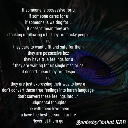 Quote by Khushbu Begani - If someone is possessive for u
if someone cares for u
if someone is waiting for u
it doesn't mean they are 
stocking u following u Or they are sticky people
no
they care to want u fit and safe for them
they are possessive bcz
they have true feelings for u
If they are waiting for ur single msg or call
it doesn't mean they are despo
no
they are just expressing their way to love u 
don't convert these true feelings into harsh language 
don't convert these feelings into ur 
judgmental thoughts
 be with them love them
u have the best person in ur life
Never let them go 

 - Made using Quotes Creator App, Post Maker App