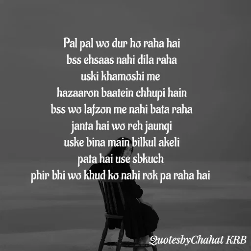 Quote by Khushbu Begani - Pal pal wo dur ho raha hai
bss ehsaas nahi dila raha
uski khamoshi me 
hazaaron baatein chhupi hain
bss wo lafzon me nahi bata raha
janta hai wo reh jaungi
uske bina main bilkul akeli
pata hai use sbkuch 
phir bhi wo khud ko nahi rok pa raha hai 
 - Made using Quotes Creator App, Post Maker App
