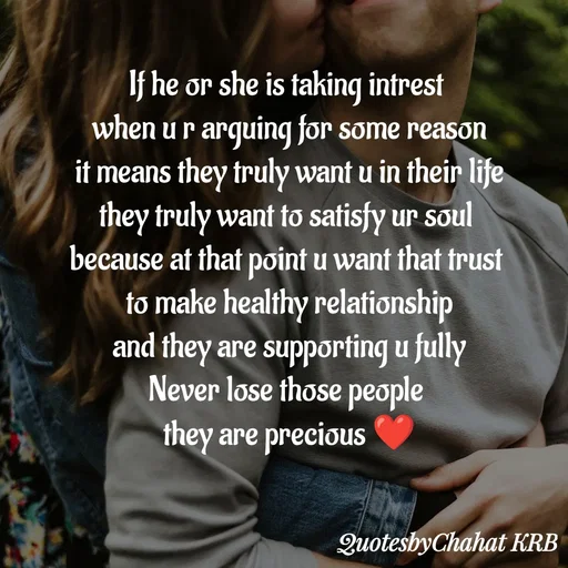 Quote by Khushbu Begani - If he or she is taking intrest 
when u r arguing for some reason
it means they truly want u in their life
they truly want to satisfy ur soul 
because at that point u want that trust 
to make healthy relationship
and they are supporting u fully
Never lose those people 
they are precious ❤


 - Made using Quotes Creator App, Post Maker App