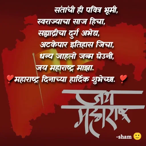 Quote by Sham Kale -                संतांची ही पवित्र भूमी,
    स्वराज्याचा साज हिचा,
  सह्याद्रीचा दुर्ग अभेद्य,
        अटकेपार इतिहास जिचा,
        धन्य जाहलो जन्म घेउनी,
जय महाराष्ट्र माझा. 
❣️महाराष्ट्र दिनाच्या हार्दिक शुभेच्छा. ❣️ - Made using Quotes Creator App, Post Maker App