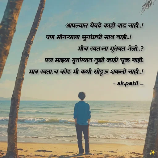 Quote by Sham....🙂✨ -    आपल्यात येवढे काही वाद नाही..!
               पण मोगऱ्याला सुगंधाची साथ नाही..!      
    मीच स्वतःला गुंतवत गेलो..?
    पण माझ्या गुतंण्यात तुझी काही चूक नाही.
                 मात्र स्वता:च कोड मी कधी सोडूऊ शकलो नाही..!
                - sk.patil _ - Made using Quotes Creator App, Post Maker App