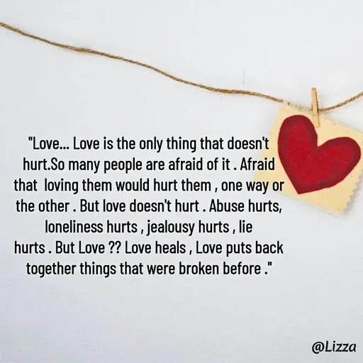 Quote by Lizza ♡ - "Love... Love is the only thing that doesn't
hurt.So many people are afraid of it . Afraid
that  loving them would hurt them , one way or
the other . But love doesn't hurt . Abuse hurts,
loneliness hurts , jealousy hurts , lie
hurts . But Love ?? Love heals , Love puts back
together things that were broken before ."

 - Made using Quotes Creator App, Post Maker App