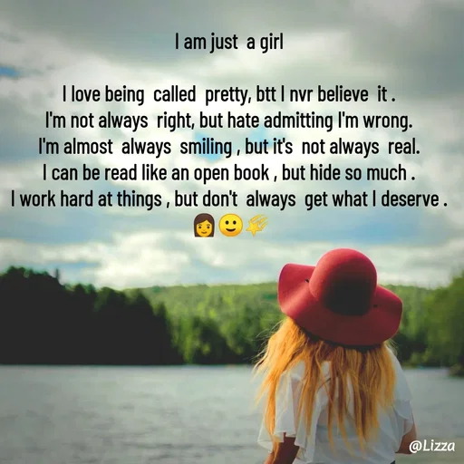 Quote by Lizza ♡ - I am just  a girl

I love being  called  pretty, btt I nvr believe  it .
I'm not always  right, but hate admitting I'm wrong.
I'm almost  always  smiling , but it's  not always  real.
I can be read like an open book , but hide so much .
I work hard at things , but don't  always  get what I deserve .
 👩🙂🌠 - Made using Quotes Creator App, Post Maker App