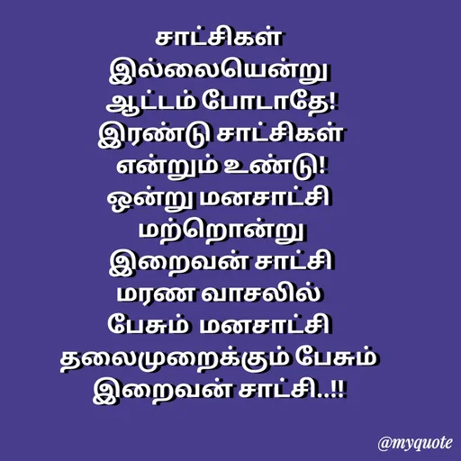Quote by Sahana Theepan - சாட்சிகள்
 இல்லையென்று 
 ஆட்டம் போடாதே!
 இரண்டு சாட்சிகள்
 என்றும் உண்டு!
 ஒன்று மனசாட்சி 
 மற்றொன்று
 இறைவன் சாட்சி
 மரண வாசலில் 
பேசும்  மனசாட்சி
 தலைமுறைக்கும் பேசும் 
இறைவன் சாட்சி..!! - Made using Quotes Creator App, Post Maker App