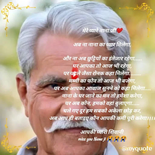 Quote by Madhu Meena - मेरे प्यारे नाना जी❤️

अब ना नाना का प्यार मिलेगा,

और ना अब छुट्टियों का इंतेजार रहेगा.....
घर आपका तो आज भी रहेगा,
पर पहले जैसा रोनक कहा मिलेगा........
मम्मी का फोन तो आज भी बजेगा,
पर अब आपका आवाज सुनने को कहा मिलेगा....
नाना के घर जाने का मन तो हमेशा करेगा,
पर अब कोन, हमको वहां बुलाएगा.....
चले गए दूर हम सबको अकेला छोड़ कर,
अब आप ही बताइए कौन आपकी कमी पूरी करेगा।।।।

आपकी प्यारी शिवानी 
miss you Nana ji 😭😭😭 - Made using Quotes Creator App, Post Maker App