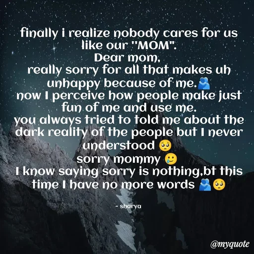 Quote by Sharya - finally i realize nobody cares for us like our ''MOM".
Dear mom, 
really sorry for all that makes uh unhappy because of me.🫂
now I perceive how people make just fun of me and use me.
you always tried to told me about the dark reality of the people but I never understood 🥺 
sorry mommy 🥲 
I know saying sorry is nothing,bt this time I have no more words 🫂🥺


~ sharya  - Made using Quotes Creator App, Post Maker App