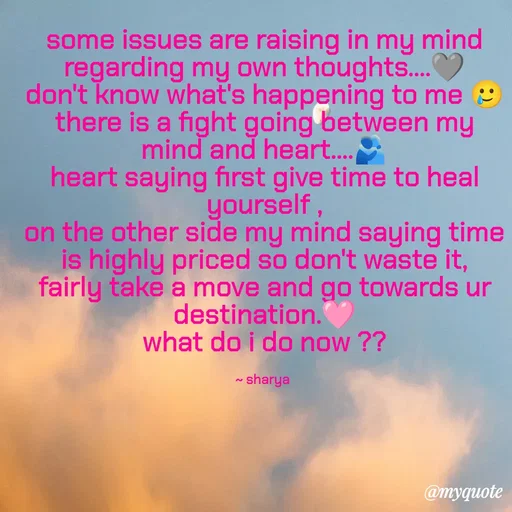 Quote by Sharya - some issues are raising in my mind regarding my own thoughts....🩶
don't know what's happening to me 🥲
there is a fight going between my mind and heart....🫂
heart saying first give time to heal yourself ,
on the other side my mind saying time is highly priced so don't waste it,
fairly take a move and go towards ur destination.🩷
what do i do now ??


~ sharya  - Made using Quotes Creator App, Post Maker App