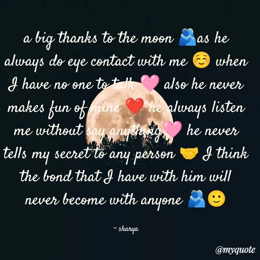 Quote by Sharya - a big thanks to the moon 🫂as he always do eye contact with me ☺️ when I have no one to talk 🩷 also he never makes fun of mine ❤️ he always listen me without say anything🩷 he never tells my secret to any person 🤝 I think the bond that I have with him will never become with anyone 🫂🙂

~ sharya - Made using Quotes Creator App, Post Maker App