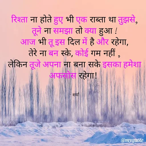 Quote by Sharya - रिश्ता ना होते हुए भी एक राब्ता था तुझसे,
तूने ना समझा तो क्या हुआ !
आज भी तू इस दिल में है और रहेगा,
तेरे ना बन स्के, कोई गम नहीं ,
लेकिन तूजे अपना ना बना सके इसका हमेशा अफसोस रहेगा! 


~ शर्या  - Made using Quotes Creator App, Post Maker App