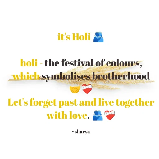 Quote by Sharya - it's Holi 🫂

holi - the festival of colours,
which symbolises brotherhood 🤝❤️‍🩹
Let's forget past and live together with love. 🫂❤️‍🩹

~ sharya  - Made using Quotes Creator App, Post Maker App