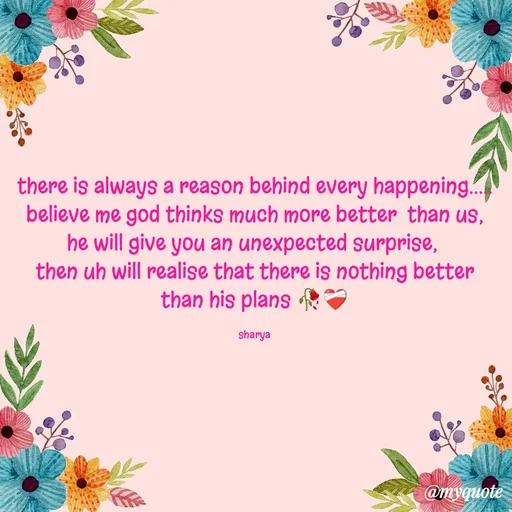 Quote by Sharya - there is always a reason behind every happening.....
believe me god thinks much more better  than us,
he will give you an unexpected surprise, 
then uh will realise that there is nothing better than his plans 🥀❤️‍🩹

sharya - Made using Quotes Creator App, Post Maker App