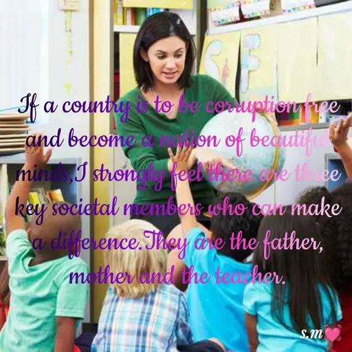 Quote by s.m - If a country is to be corruption free and become a nation of beautiful minds,I strongly feel there are three key societal members who can make a difference.They are the father, mother and the teacher. - Made using Quotes Creator App, Post Maker App