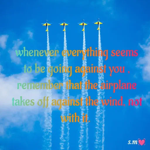 Quote by s.m - whenever everything seems to be going against you , remember that the airplane takes off against the wind, not with it.  - Made using Quotes Creator App, Post Maker App