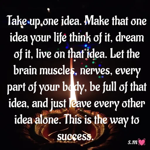 Quote by s.m - Take up one idea. Make that one idea your life think of it, dream of it, live on that idea. Let the brain muscles, nerves, every part of your body, be full of that idea, and just leave every other idea alone. This is the way to success.  - Made using Quotes Creator App, Post Maker App