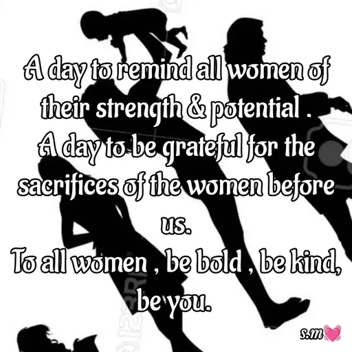 Quote by s.m - A day to remind all women of their strength & potential .
A day to be grateful for the sacrifices of the women before us.
To all women , be bold , be kind, be you.  - Made using Quotes Creator App, Post Maker App
