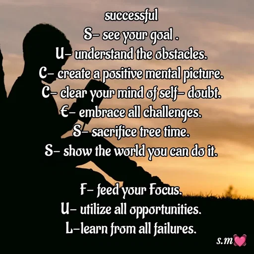 Quote by s.m - successful
S- see your goal .
U- understand the obstacles.
C- create a positive mental picture.
C- clear your mind of self- doubt.
E- embrace all challenges.
S- sacrifice tree time.
S- show the world you can do it.

F- feed your Focus.
U- utilize all opportunities.
L-learn from all failures.

 - Made using Quotes Creator App, Post Maker App