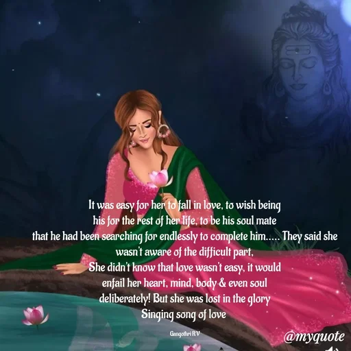 Quote by Gangothri R V - It was easy for her to fall in love, to wish being
his for the rest of her life, to be his soul mate
that he had been searching for endlessly to complete him..... They said she wasn't aware of the difficult part,
She didn't know that love wasn't easy, it would
enfail her heart, mind, body & even soul
deliberately! But she was lost in the glory
Singing song of love 

Gangothri R V
 - Made using Quotes Creator App, Post Maker App