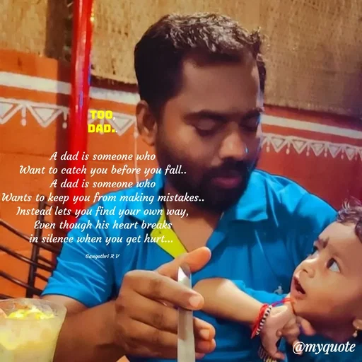 Quote by Gangothri R V - Too,
Dad..

A dad is someone who
Want to catch you before you fall..
A dad is someone who
Wants to keep you from making mistakes..
Instead lets you find your own way,
Even though his heart breaks
in silence when you get hurt... 

Gangothri R V  - Made using Quotes Creator App, Post Maker App