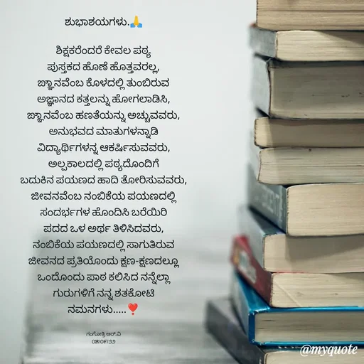 Quote by Gangothri R V - ಶುಭಾಶಯಗಳು.🙏

ಶಿಕ್ಷಕರೆಂದರೆ ಕೇವಲ ಪಠ್ಯ
ಪುಸ್ತಕದ ಹೊಣೆ ಹೊತ್ತವರಲ್ಲ,
ಙ್ಞಾನವೆಂಬ ಕೊಳದಲ್ಲಿ ತುಂಬಿರುವ
ಅಜ್ಞಾನದ ಕತ್ತಲನ್ನು ಹೋಗಲಾಡಿಸಿ,
ಙ್ಞಾನವೆಂಬ ಹಣತೆಯನ್ನು ಅಚ್ಚುವವರು,
ಅನುಭವದ ಮಾತುಗಳನ್ನಾಡಿ
ವಿದ್ಯಾರ್ಥಿಗಳನ್ನ ಆಕರ್ಷಿಸುವವರು,
ಅಲ್ಪಕಾಲದಲ್ಲಿ ಪಠ್ಯದೊಂದಿಗೆ
ಬದುಕಿನ ಪಯಣದ ಹಾದಿ ತೋರಿಸುವವರು,
ಜೀವನವೆಂಬ ನಂಬಿಕೆಯ ಪಯಣದಲ್ಲಿ
ಸಂದರ್ಭಗಳ ಹೊಂದಿಸಿ ಬರೆಯಿರಿ
ಪದದ ಒಳ ಅರ್ಥ ತಿಳಿಸಿದವರು,
ನಂಬಿಕೆಯ ಪಯಣದಲ್ಲಿ ಸಾಗುತಿರುವ
ಜೀವನದ ಪ್ರತಿಯೊಂದು ಕ್ಷಣ-ಕ್ಷಣದಲ್ಲೂ
ಒಂದೊಂದು ಪಾಠ ಕಲಿಸಿದ ನನ್ನೆಲ್ಲಾ
ಗುರುಗಳಿಗೆ ನನ್ನ ಶತಕೋಟಿ
ನಮನಗಳು.....❣️


ಗಂಗೋತ್ರಿ ಆರ್.ವಿ
೦೫/೦೯/೨೨ - Made using Quotes Creator App, Post Maker App