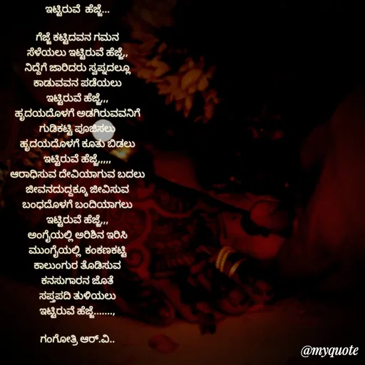 Quote by Gangothri R V - ಇಟ್ಟಿರುವೆ  ಹೆಜ್ಜೆ...

ಗೆಜ್ಜೆ ಕಟ್ಟಿದವನ ಗಮನ
ಸೆಳೆಯಲು ಇಟ್ಟಿರುವೆ ಹೆಜ್ಜೆ,,
ನಿದ್ದೆಗೆ ಜಾರಿದರು ಸ್ವಪ್ನದಲ್ಲೂ
ಕಾಡುವವನ ಪಡೆಯಲು
ಇಟ್ಟಿರುವೆ ಹೆಜ್ಜೆ,,,
ಹೃದಯದೊಳಗೆ ಅಡಗಿರುವವನಿಗೆ
ಗುಡಿಕಟ್ಟಿ ಪೂಜಿಸಲು
ಹೃದಯದೊಳಗೆ ಕೂತು ಬಿಡಲು
ಇಟ್ಟಿರುವೆ ಹೆಜ್ಜೆ,,,,,
ಆರಾಧಿಸುವ ದೇವಿಯಾಗುವ ಬದಲು
ಜೀವನದುದ್ದಕ್ಕೂ ಜೀವಿಸುವ
ಬಂಧದೊಳಗೆ ಬಂದಿಯಾಗಲು
ಇಟ್ಟಿರುವೆ ಹೆಜ್ಜೆ,,,
ಅಂಗೈಯಲ್ಲಿ ಅರಿಶಿನ ಇರಿಸಿ
ಮುಂಗೈಯಲ್ಲಿ  ಕಂಕಣಕಟ್ಟಿ
ಕಾಲುಂಗುರ ತೊಡಿಸುವ
ಕನಸುಗಾರನ ಜೊತೆ
ಸಪ್ತಪದಿ ತುಳಿಯಲು
ಇಟ್ಟಿರುವೆ ಹೆಜ್ಜೆ.......,

ಗಂಗೋತ್ರಿ ಆರ್.ವಿ..
 - Made using Quotes Creator App, Post Maker App