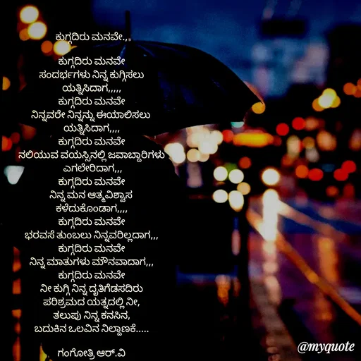 Quote by Gangothri R V - ಕುಗ್ಗದಿರು ಮನವೇ.,

ಕುಗ್ಗದಿರು ಮನವೇ
ಸಂದರ್ಭಗಳು ನಿನ್ನ ಕುಗ್ಗಿಸಲು
ಯತ್ನಿಸಿದಾಗ,,,,,
ಕುಗ್ಗದಿರು ಮನವೇ
ನಿನ್ನವರೇ ನಿನ್ನನ್ನು ಈಯಾಲಿಸಲು 
ಯತ್ನಿಸಿದಾಗ,,,,
ಕುಗ್ಗದಿರು ಮನವೇ
ನಲಿಯುವ ವಯಸ್ಸಿನಲ್ಲಿ ಜವಾಬ್ದಾರಿಗಳು
 ಎಗಲೇರಿದಾಗ,,,
ಕುಗ್ಗದಿರು ಮನವೇ
ನಿನ್ನ ಮನ ಆತ್ಮವಿಶ್ವಾಸ 
ಕಳೆದುಕೊಂಡಾಗ,,,,
ಕುಗ್ಗದಿರು ಮನವೇ
ಭರವಸೆ ತುಂಬಲು ನಿನ್ನವರಿಲ್ಲದಾಗ,,,
ಕುಗ್ಗದಿರು ಮನವೇ
ನಿನ್ನ ಮಾತುಗಳು ಮೌನವಾದಾಗ,,,
ಕುಗ್ಗದಿರು ಮನವೇ
ನೀ ಕುಗ್ಗಿ ನಿನ್ನ ದೃತಿಗೆಡಸದಿರು
ಪರಿಶ್ರಮದ ಯತ್ನದಲ್ಲಿ ನೀ,
ತಲುಪು ನಿನ್ನ ಕನಸಿನ,
ಬದುಕಿನ ಒಲವಿನ ನಿಲ್ದಾಣಕೆ.....

ಗಂಗೋತ್ರಿ ಆರ್.ವಿ - Made using Quotes Creator App, Post Maker App