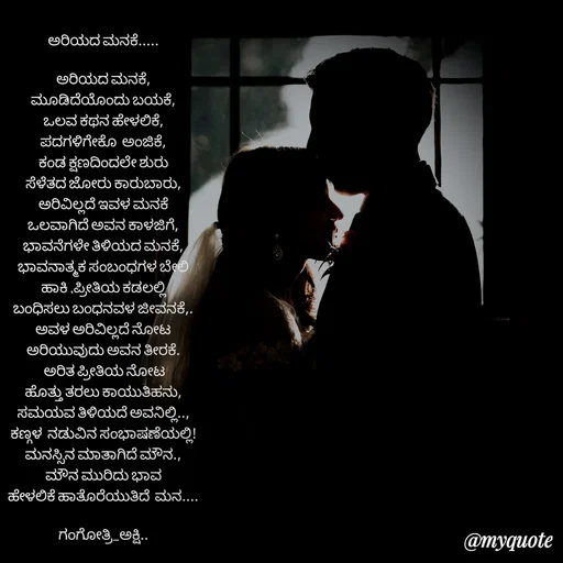 Quote by Gangothri R V - ಅರಿಯದ ಮನಕೆ.....

ಅರಿಯದ ಮನಕೆ,
ಮೂಡಿದೆಯೊಂದು ಬಯಕೆ,
ಒಲವ ಕಥನ ಹೇಳಲಿಕೆ,
ಪದಗಳಿಗೇಕೊ  ಅಂಜಿಕೆ,
ಕಂಡ ಕ್ಷಣದಿಂದಲೇ ಶುರು
ಸೆಳೆತದ ಜೋರು ಕಾರುಬಾರು,
ಅರಿವಿಲ್ಲದೆ ಇವಳ ಮನಕೆ
ಒಲವಾಗಿದೆ ಅವನ ಕಾಳಜಿಗೆ,
ಭಾವನೆಗಳೇ ತಿಳಿಯದ ಮನಕೆ,
ಭಾವನಾತ್ಮಕ ಸಂಬಂಧಗಳ ಬೇಲಿ
ಹಾಕಿ ,ಪ್ರೀತಿಯ ಕಡಲಲ್ಲಿ
ಬಂಧಿಸಲು ಬಂಧನವಳ ಜೀವನಕೆ,.
ಅವಳ ಅರಿವಿಲ್ಲದೆ ನೋಟ
ಅರಿಯುವುದು ಅವನ ತೀರಕೆ.
 ಅರಿತ ಪ್ರೀತಿಯ ನೋಟ
ಹೊತ್ತು ತರಲು ಕಾಯುತಿಹನು,
ಸಮಯವ ತಿಳಿಯದೆ ಅವನಿಲ್ಲಿ..,
ಕಣ್ಗಳ  ನಡುವಿನ ಸಂಭಾಷಣೆಯಲ್ಲಿ!
ಮನಸ್ಸಿನ ಮಾತಾಗಿದೆ ಮೌನ.,
ಮೌನ ಮುರಿದು ಭಾವ
ಹೇಳಲಿಕೆ ಹಾತೊರೆಯುತಿದೆ  ಮನ....

ಗಂಗೋತ್ರಿ_ಅಕ್ಷಿ..
 - Made using Quotes Creator App, Post Maker App