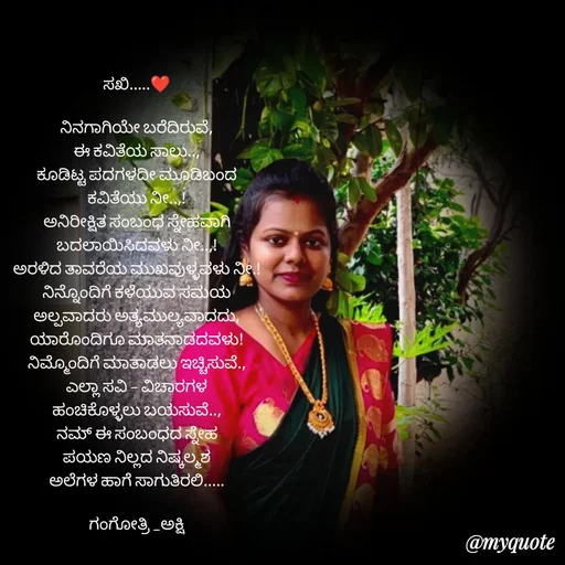 Quote by Gangothri R V - ಸಖಿ.....❤️

ನಿನಗಾಗಿಯೇ ಬರೆದಿರುವೆ,
ಈ ಕವಿತೆಯ ಸಾಲು..,
ಕೂಡಿಟ್ಟ ಪದಗಳದೀ ಮೂಡಿಬಂದ
ಕವಿತೆಯು ನೀ..,!
ಅನಿರೀಕ್ಷಿತ ಸಂಬಂಧ ಸ್ನೇಹವಾಗಿ
ಬದಲಾಯಿಸಿದವಳು ನೀ..,!
ಅರಳಿದ ತಾವರೆಯ ಮುಖವುಳ್ಳವಳು ನೀ.!
ನಿನ್ನೊಂದಿಗೆ ಕಳೆಯುವ ಸಮಯ
ಅಲ್ಪವಾದರು ಅತ್ಯಮುಲ್ಯವಾದದು,
ಯಾರೊಂದಿಗೂ ಮಾತನಾಡದವಳು!
ನಿಮ್ಮೊಂದಿಗೆ ಮಾತಾಡಲು ಇಚ್ಚಿಸುವೆ.,
ಎಲ್ಲಾ ಸವಿ - ವಿಚಾರಗಳ
ಹಂಚಿಕೊಳ್ಳಲು ಬಯಸುವೆ..,
ನಮ್ ಈ ಸಂಬಂಧದ ಸ್ನೇಹ
ಪಯಣ ನಿಲ್ಲದ ನಿಷ್ಕಲ್ಮಶ
ಅಲೆಗಳ ಹಾಗೆ ಸಾಗುತಿರಲಿ.....

ಗಂಗೋತ್ರಿ _‌ಅಕ್ಷಿ - Made using Quotes Creator App, Post Maker App