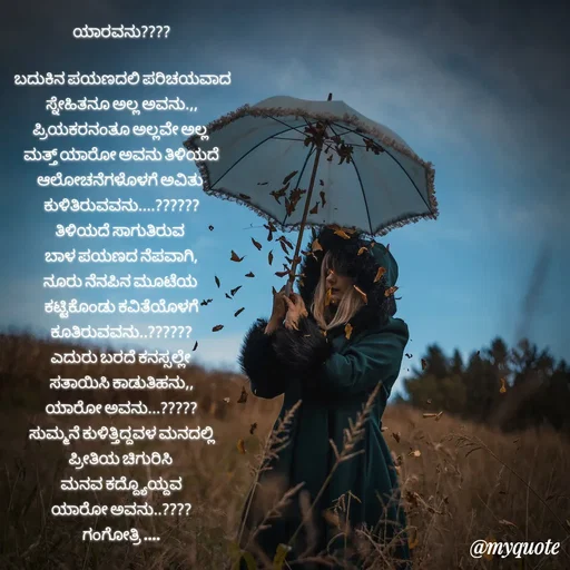 Quote by Gangothri R V - ಯಾರವನು????

 ಬದುಕಿನ ಪಯಣದಲಿ ಪರಿಚಯವಾದ
ಸ್ನೇಹಿತನೂ ಅಲ್ಲ ಅವನು.,,
ಪ್ರಿಯಕರನಂತೂ ಅಲ್ಲವೇ ಅಲ್ಲ 
ಮತ್ತ್ ಯಾರೋ ಅವನು ತಿಳಿಯದೆ
ಆಲೋಚನೆಗಳೊಳಗೆ ಅವಿತು 
ಕುಳಿತಿರುವವನು....??????
ತಿಳಿಯದೆ ‌ಸಾಗುತಿರುವ 
ಬಾಳ ಪಯಣದ ನೆಪವಾಗಿ,
ನೂರು ನೆನಪಿನ ‌ಮೂಟೆಯ 
ಕಟ್ಟಿಕೊಂಡು ಕವಿತೆಯೊಳಗೆ
ಕೂತಿರುವವನು..??????
ಎದುರು ಬರದೆ ಕನಸ್ಸಲ್ಲೇ 
ಸತಾಯಿಸಿ ಕಾಡುತಿಹನು,,
ಯಾರೋ ಅವನು...?????
ಸುಮ್ಮನೆ ಕುಳಿತ್ತಿದ್ದವಳ ಮನದಲ್ಲಿ
ಪ್ರೀತಿಯ ಚಿಗುರಿಸಿ 
ಮನವ ಕದ್ದ್ಯೊಯ್ದವ
ಯಾರೋ ಅವನು..????
ಗಂಗೋತ್ರಿ ....
 - Made using Quotes Creator App, Post Maker App