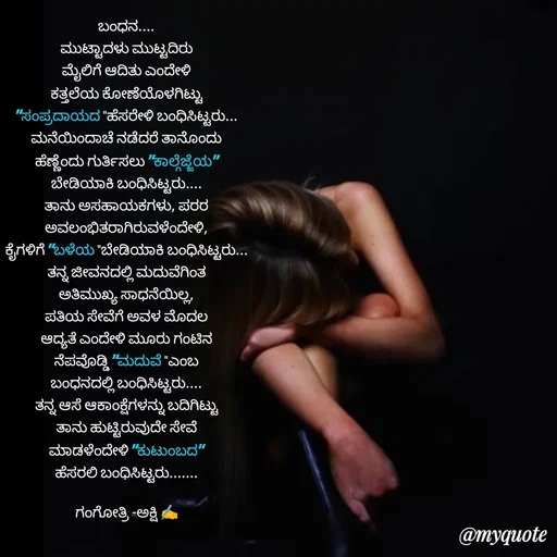 Quote by Gangothri R V - ಬಂಧನ....
ಮುಟ್ಟಾದಳು ಮುಟ್ಟದಿರು
ಮೈಲಿಗೆ ಆದಿತು ಎಂದೇಳಿ
ಕತ್ತಲೆಯ ಕೋಣೆಯೊಳಗಿಟ್ಟು
"ಸಂಪ್ರದಾಯದ "ಹೆಸರೇಳಿ ಬಂಧಿಸಿಟ್ಟರು...
ಮನೆಯಿಂದಾಚೆ ನಡೆದರೆ ತಾನೊಂದು
ಹೆಣ್ಣೆಂದು ಗುರ್ತಿಸಲು "ಕಾಲ್ಗೆಜ್ಜೆಯ"
ಬೇಡಿಯಾಕಿ ಬಂಧಿಸಿಟ್ಟರು....
ತಾನು ಅಸಹಾಯಕಗಳು, ಪರರ
ಅವಲಂಭಿತರಾಗಿರುವಳೆಂದೇಳಿ,
ಕೈಗಳಿಗೆ "ಬಳೆಯ "ಬೇಡಿಯಾಕಿ ಬಂಧಿಸಿಟ್ಟರು...
ತನ್ನ ಜೀವನದಲ್ಲಿ ಮದುವೆಗಿಂತ
ಅತಿಮುಖ್ಯ ಸಾಧನೆಯಿಲ್ಲ,
ಪತಿಯ ಸೇವೆಗೆ ಅವಳ ಮೊದಲ
ಆದ್ಯತೆ ಎಂದೇಳಿ ಮೂರು ಗಂಟಿನ
ನೆಪವೊಡ್ಡಿ "ಮದುವೆ "ಎಂಬ
ಬಂಧನದಲ್ಲಿ ಬಂಧಿಸಿಟ್ಟರು....
ತನ್ನ ಆಸೆ ಆಕಾಂಕ್ಷೆಗಳನ್ನು ಬದಿಗಿಟ್ಟು
ತಾನು ಹುಟ್ಟಿರುವುದೇ ಸೇವೆ
ಮಾಡಳೆಂದೇಳಿ "ಕುಟುಂಬದ"
ಹೆಸರಲಿ ಬಂಧಿಸಿಟ್ಟರು.......

ಗಂಗೋತ್ರಿ -ಅಕ್ಷಿ ✍️ - Made using Quotes Creator App, Post Maker App