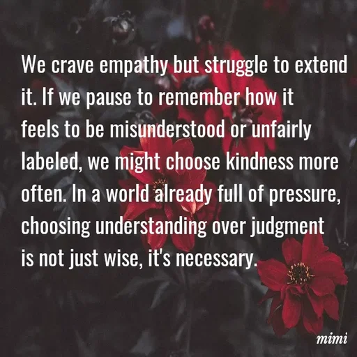 Quote by Mimi Mens - We crave empathy but struggle to extend 
it. If we pause to remember how it 
feels to be misunderstood or unfairly 
labeled, we might choose kindness more 
often. In a world already full of pressure, 
choosing understanding over judgment 
is not just wise, it's necessary. - Made using Quotes Creator App, Post Maker App