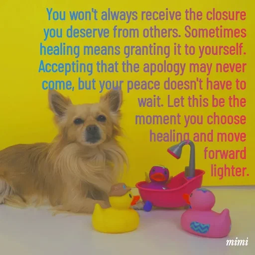 Quote by Mimi Mens - You won't always receive the closure 
you deserve from others. Sometimes 
healing means granting it to yourself. 
Accepting that the apology may never 
come, but your peace doesn't have to 
wait. Let this be the 
moment you choose 
healing and move 
forward 
lighter. - Made using Quotes Creator App, Post Maker App