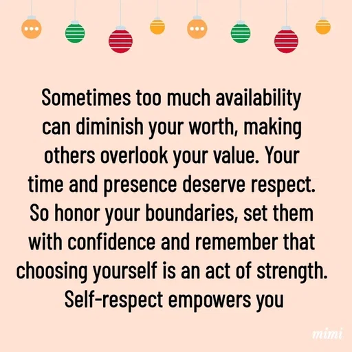 Quote by Mimi Mens - Sometimes too much availability 
can diminish your worth, making 
others overlook your value. Your 
time and presence deserve respect. 
So honor your boundaries, set them 
with confidence and remember that 
choosing yourself is an act of strength. 
Self-respect empowers you - Made using Quotes Creator App, Post Maker App