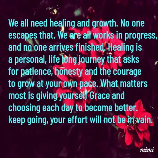 Quote by Mimi Mens - We all need healing and growth. No one 
escapes that. We are all works in progress, 
and no one arrives finished. Healing is 
a personal, life long journey that asks 
for patience, honesty and the courage 
to grow at your own pace. What matters 
most is giving yourself Grace and 
choosing each day to become better. 
keep going, your effort will not be in vain. - Made using Quotes Creator App, Post Maker App