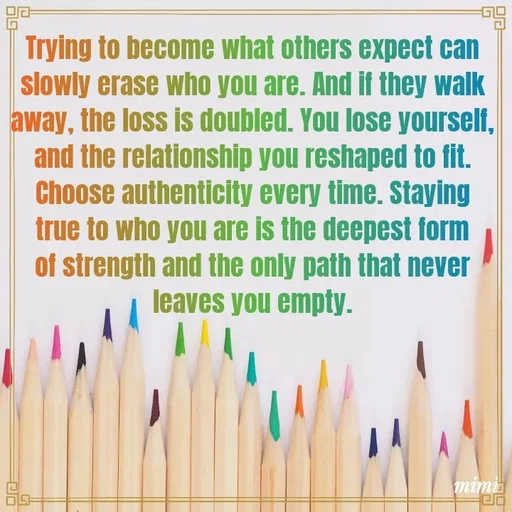 Quote by Mimi Mens - Trying to become what others expect can slowly erase who you are. And if they walk away, the loss is doubled. You lose yourself, and the relationship you reshaped to fit. Choose authenticity every time. Staying true to who you are is the deepest form of strength and the only path that never leaves you empty. - Made using Quotes Creator App, Post Maker App