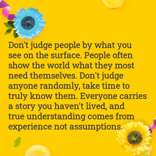 Quote by Mimi Mens - Don't judge people by what you see on the surface. People often show the world what they most need themselves. Don't judge anyone randomly, take time to truly know them. Everyone carries a story you haven't lived, and true understanding comes from experience not assumptions. - Made using Quotes Creator App, Post Maker App