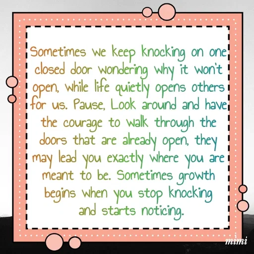 Quote by Mimi Mens - Sometimes we keep knocking on one 
closed door wondering why it won't 
open, while life quietly opens others 
for us. Pause, Look around and have 
the courage to walk through the 
doors that are already open, they 
may lead you exactly where you are 
meant to be. Sometimes growth 
begins when you stop knocking 
and starts noticing. - Made using Quotes Creator App, Post Maker App