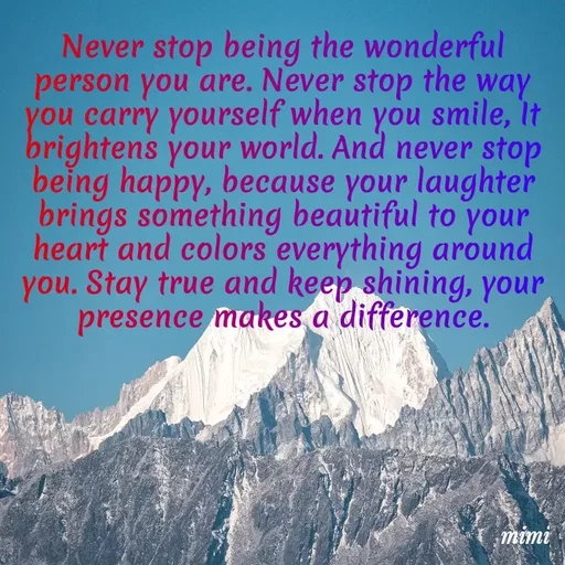 Quote by Mimi Mens - Never stop being the wonderful person you are. Never stop the way you carry yourself when you smile, It brightens your world. And never stop being happy, because your laughter brings something beautiful to your heart and colors everything around you. Stay true and keep shining, your presence makes a difference. - Made using Quotes Creator App, Post Maker App