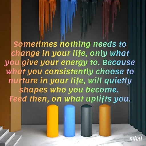 Quote by Mimi Mens - Sometimes nothing needs to change in your life, only what you give your energy to. Because what you consistently choose to nurture in your life, will quietly shapes who you become. 
Feed then, on what uplifts you. - Made using Quotes Creator App, Post Maker App
