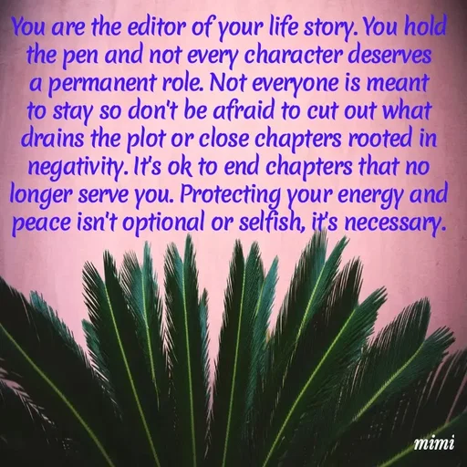 Quote by Mimi Mens - You are the editor of your life story. You hold the pen and not every character deserves a permanent role. Not everyone is meant to stay so don't be afraid to cut out what drains the plot or close chapters rooted in negativity. It's ok to end chapters that no longer serve you. Protecting your energy and peace isn't optional or selfish, it's necessary. - Made using Quotes Creator App, Post Maker App