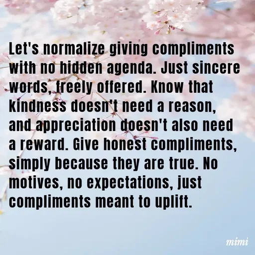 Quote by Mimi Mens - Let's normalize giving compliments with no hidden agenda. Just sincere words, freely offered. Know that kindness doesn't need a reason, and appreciation doesn't also need a reward. Give honest compliments, simply because they are true. No motives, no expectations, just compliments meant to uplift. - Made using Quotes Creator App, Post Maker App