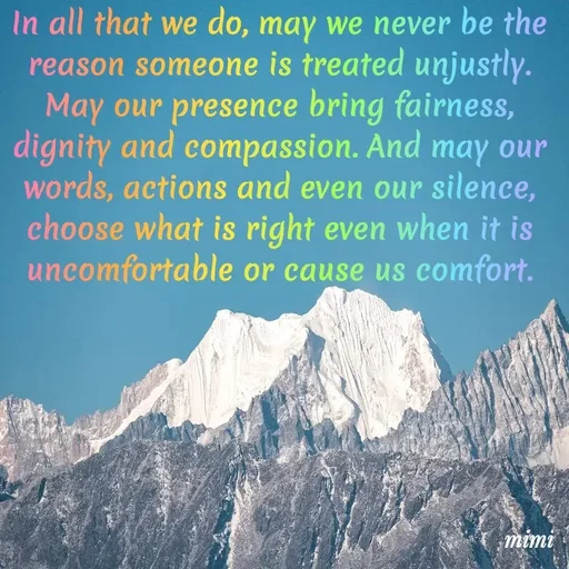 Quote by Mimi Mens - In all that we do, may we never be the reason someone is treated unjustly. May our presence bring fairness, dignity and compassion. And may our words, actions and even our silence, choose what is right even when it is uncomfortable or cause us comfort. - Made using Quotes Creator App, Post Maker App