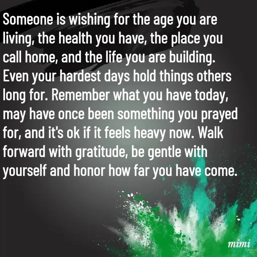 Quote by Mimi Mens - Someone is wishing for the age you are living, the health you have, the place you call home, and the life you are building. Even your hardest days hold things others long for. Remember what you have today, may have once been something you prayed for, and it's ok if it feels heavy now. Walk forward with gratitude, be gentle with yourself and honor how far you have come. - Made using Quotes Creator App, Post Maker App