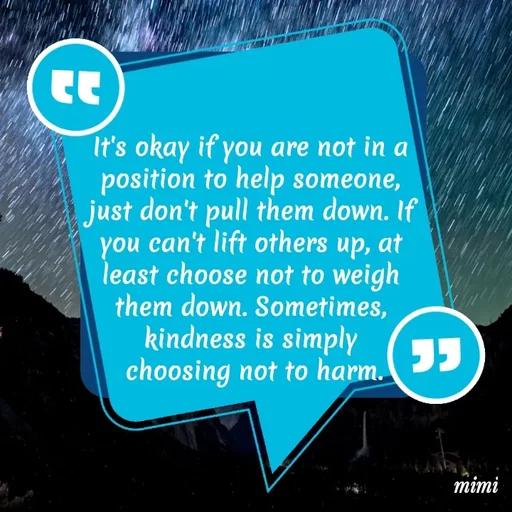 Quote by Mimi Mens - It's okay if you are not in a 
position to help someone, 
just don't pull them down. If 
you can't lift others up, at 
least choose not to weigh 
them down. Sometimes, 
kindness is simply 
choosing not to harm. - Made using Quotes Creator App, Post Maker App
