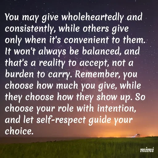 Quote by Mimi Mens - You may give wholeheartedly and consistently, while others give only when it's convenient to them. It won't always be balanced, and that's a reality to accept, not a burden to carry. Remember, you choose how much you give, while they choose how they show up. So choose your role with intention, and let self-respect guide your choice. - Made using Quotes Creator App, Post Maker App